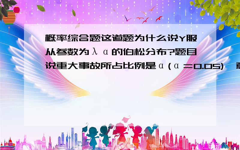 概率综合题这道题为什么说Y服从参数为λα的伯松分布?题目说重大事故所占比例是α(α＝0.05),意思是一个月发生20次交通事故就必有1件重大交通事故发生还是说发生的概率为0.就是Y服从参数