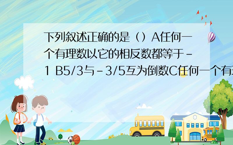 下列叙述正确的是（）A任何一个有理数以它的相反数都等于-1 B5/3与-3/5互为倒数C任何一个有理数的倒数都大于1,D,0没有倒数