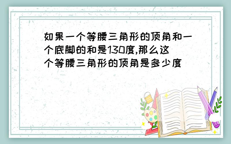 如果一个等腰三角形的顶角和一个底脚的和是130度,那么这个等腰三角形的顶角是多少度