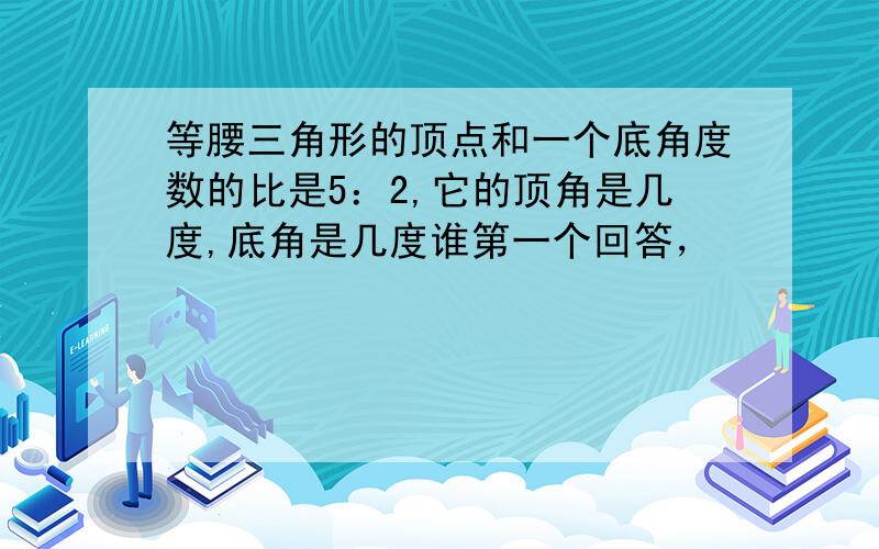 等腰三角形的顶点和一个底角度数的比是5：2,它的顶角是几度,底角是几度谁第一个回答，