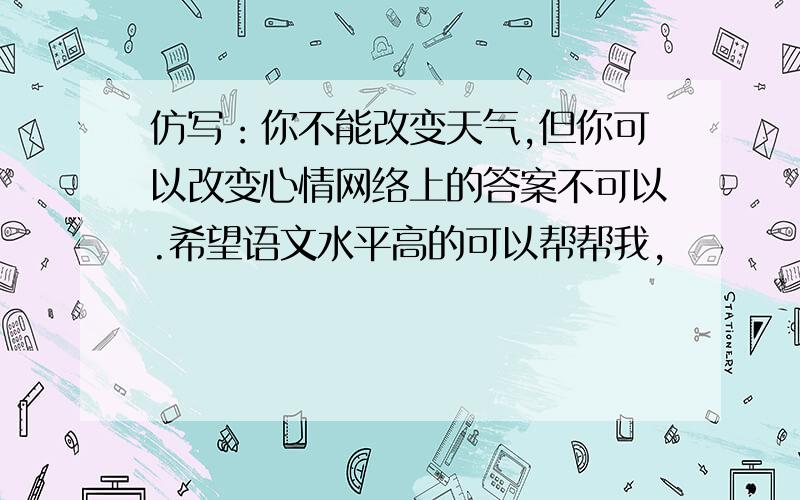 仿写：你不能改变天气,但你可以改变心情网络上的答案不可以.希望语文水平高的可以帮帮我,