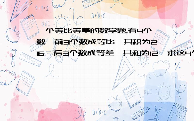 一个等比等差的数学题.有4个数,前3个数成等比,其积为216,后3个数成等差,其和为12,求这4个数.