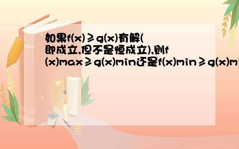 如果f(x)≥g(x)有解(即成立,但不是恒成立),则f(x)max≥g(x)min还是f(x)min≥g(x)min?如果f(x)≥g(x)恒成立呢?