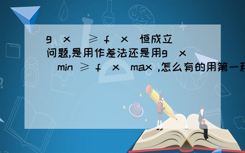 g(x) ≥ f(x)恒成立问题,是用作差法还是用g(x)min ≥ f(x)max ,怎么有的用第一种有的用第二种啊怎么判断用哪种方法啊,难道两种方法都试一下?