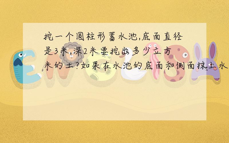 挖一个圆柱形蓄水池,底面直径是3米,深2米要挖出多少立方米的土?如果在水池的底面和侧面抹上水泥,抹水泥的面积多少?