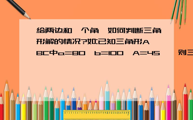 给两边和一个角,如何判断三角形解的情况?如:已知三角形ABC中a=80,b=100,A=45°,则三角形解的情况?（1解,2解,无解,还有给2个角一个边如何判断．谢谢．