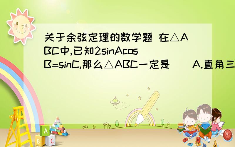 关于余弦定理的数学题 在△ABC中,已知2sinAcosB=sinC,那么△ABC一定是（）A.直角三角形 B.等腰三角形 C.等腰直角三角形 D.正三角形