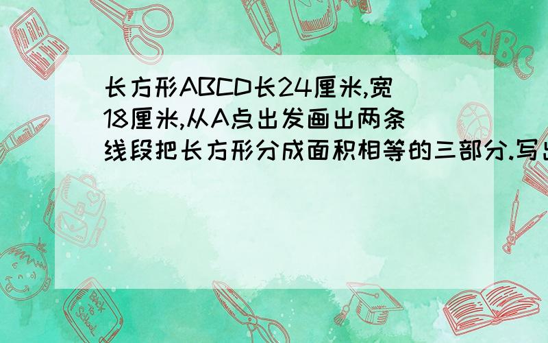 长方形ABCD长24厘米,宽18厘米,从A点出发画出两条线段把长方形分成面积相等的三部分.写出你的求解过程和画法.因为我是新弄的,可能财富悬赏是〇,帮帮忙吧