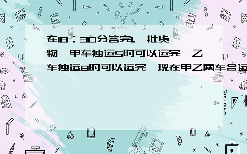 在18：30分答完1.一批货物,甲车独运5时可以运完,乙车独运8时可以运完,现在甲乙两车合运这批货的十四分之十三,需要多少小时?