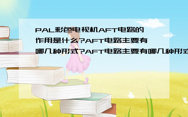 PAL彩色电视机AFT电路的作用是什么?AFT电路主要有哪几种形式?AFT电路主要有哪几种形式