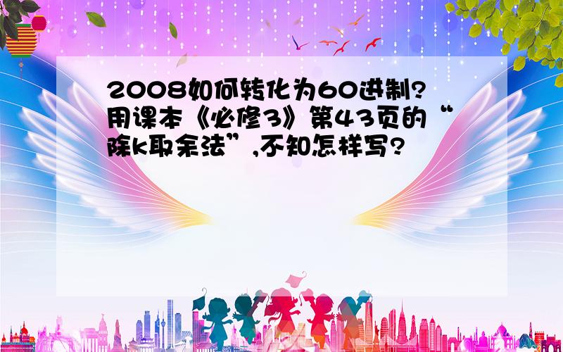 2008如何转化为60进制?用课本《必修3》第43页的“除k取余法”,不知怎样写?