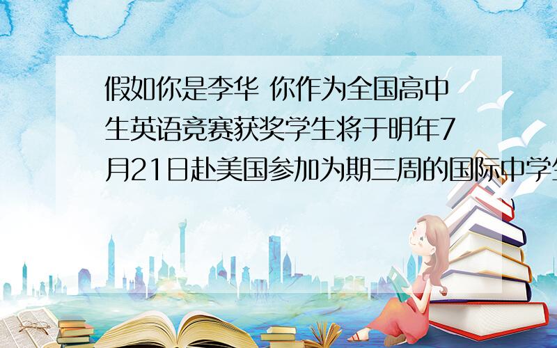 假如你是李华 你作为全国高中生英语竞赛获奖学生将于明年7月21日赴美国参加为期三周的国际中学生英假如你是李华 你作为全国高中生英语竞赛获奖学生将于明年7月21日赴美国参加为期三