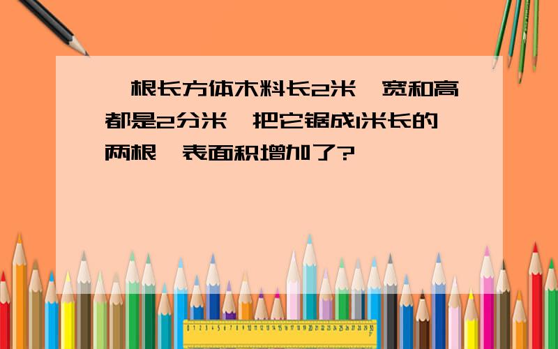 一根长方体木料长2米,宽和高都是2分米,把它锯成1米长的两根,表面积增加了?