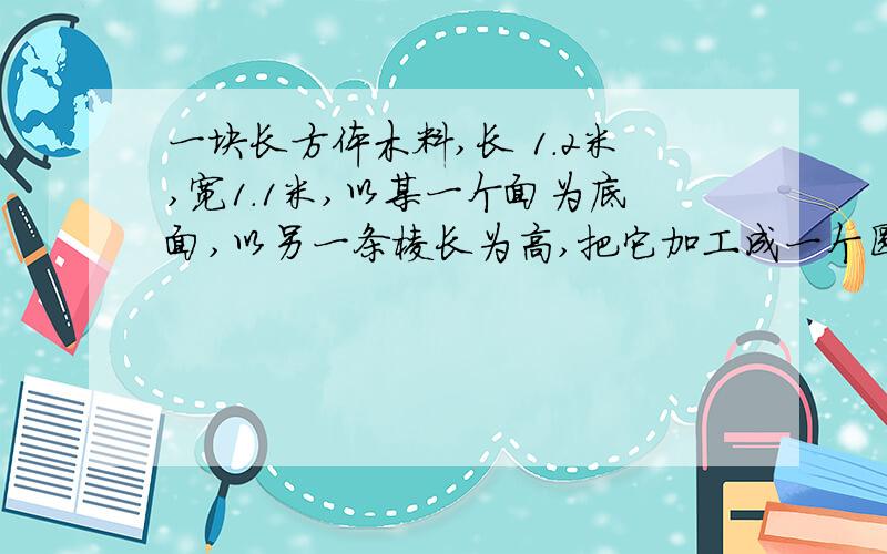 一块长方体木料,长 1.2米,宽1.1米,以某一个面为底面,以另一条棱长为高,把它加工成一个圆柱体,问圆柱体的体积最大是多少立方米?最小是多少立方米?（得数保留两位小数）