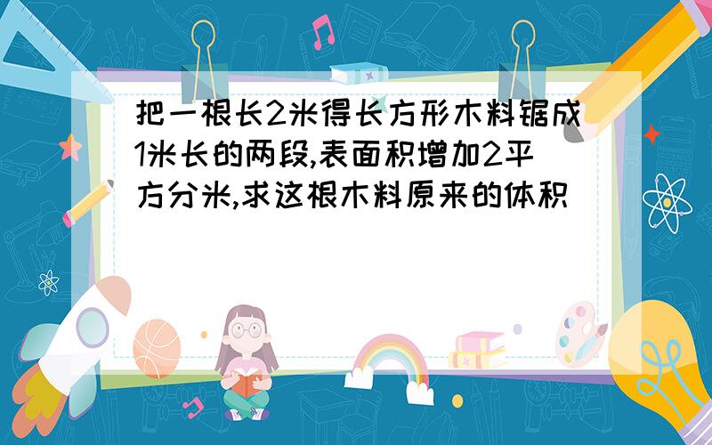 把一根长2米得长方形木料锯成1米长的两段,表面积增加2平方分米,求这根木料原来的体积