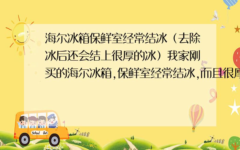 海尔冰箱保鲜室经常结冰（去除冰后还会结上很厚的冰）我家刚买的海尔冰箱,保鲜室经常结冰,而且很厚,我去除冰后,大楷4,5个小时有会结上很厚的冰.请问是不是冰箱坏了啊?