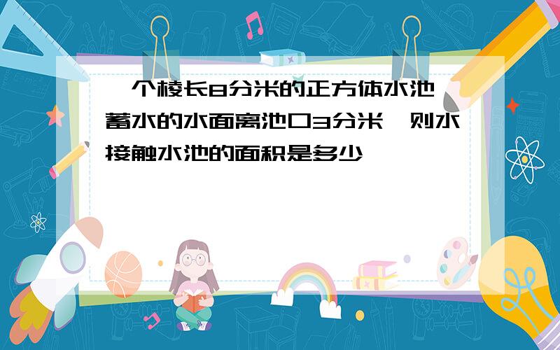 一个棱长8分米的正方体水池,蓄水的水面离池口3分米,则水接触水池的面积是多少