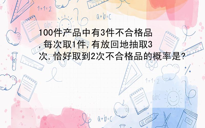 100件产品中有3件不合格品,每次取1件,有放回地抽取3次,恰好取到2次不合格品的概率是?