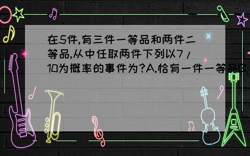 在5件,有三件一等品和两件二等品,从中任取两件下列以7/10为概率的事件为?A.恰有一件一等品B.至少有一件一等品C.至多有一件一等品D.都不是一等品过程详细点,小弟感激不尽