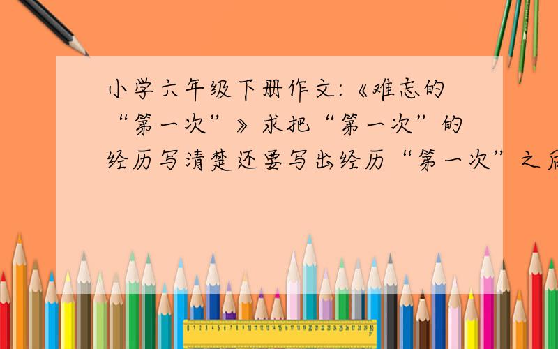 小学六年级下册作文:《难忘的“第一次”》求把“第一次”的经历写清楚还要写出经历“第一次”之后的启示 如果答得完整有狠多悬赏分