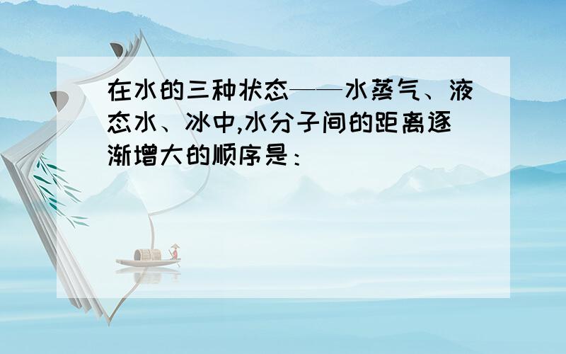 在水的三种状态——水蒸气、液态水、冰中,水分子间的距离逐渐增大的顺序是：