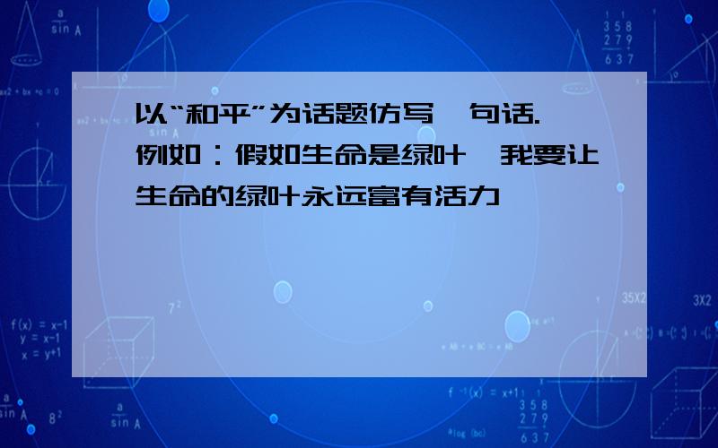 以“和平”为话题仿写一句话.例如：假如生命是绿叶,我要让生命的绿叶永远富有活力