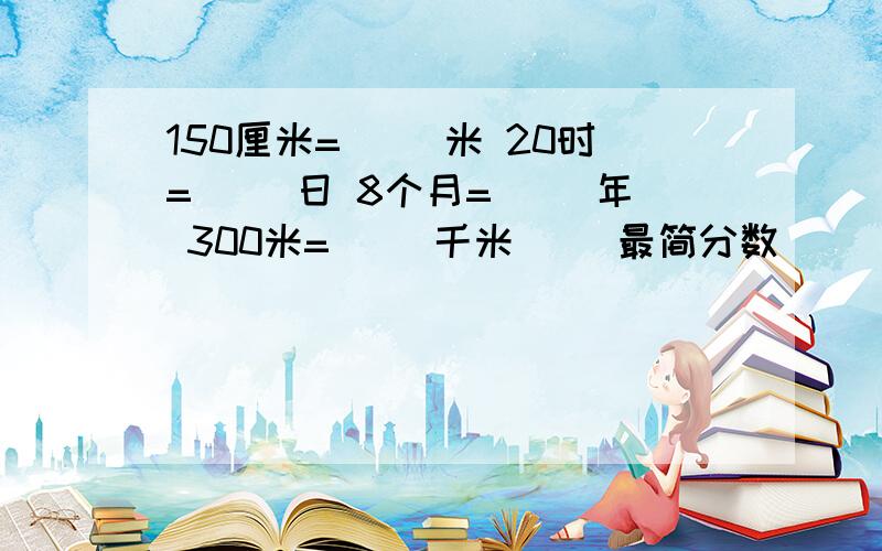 150厘米=（ ）米 20时=（ ）日 8个月=（ ）年 300米=（ ）千米 ()最简分数