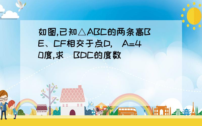 如图,已知△ABC的两条高BE、CF相交于点D,〈A=40度,求〈BDC的度数