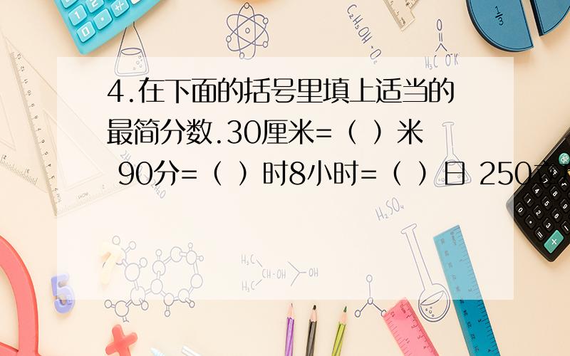 4.在下面的括号里填上适当的最简分数.30厘米=（ ）米 90分=（ ）时8小时=（ ）日 250立方分米=（ ）立方米1800克=（ ）千克 48毫升=（ ）升