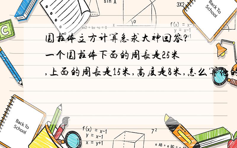 圆柱体立方计算急求大神回答?一个圆柱体下面的周长是25米,上面的周长是15米,高度是8米,怎么算他的立方.求大神解答.有答案最好.