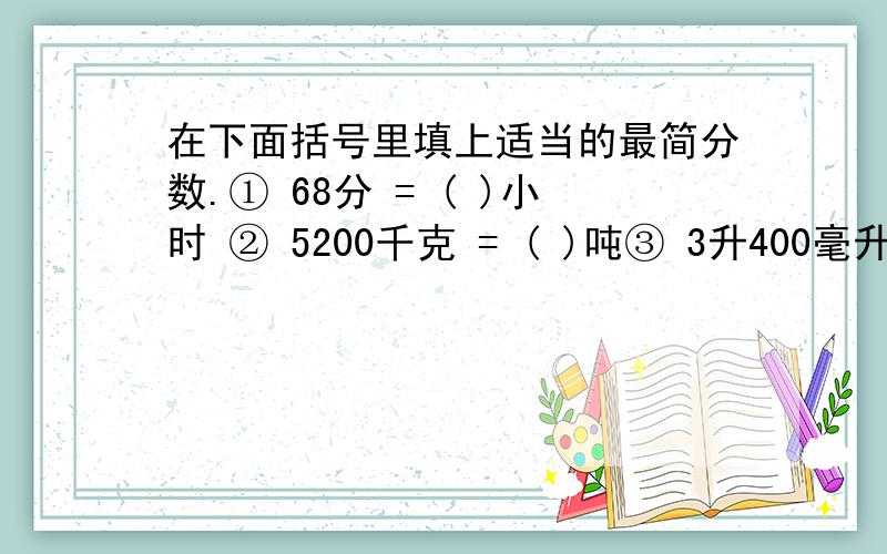 在下面括号里填上适当的最简分数.① 68分 = ( )小时 ② 5200千克 = ( )吨③ 3升400毫升= ( )升 ④ 32时= ( )日