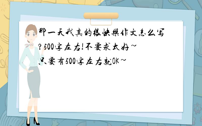 那一天我真的很快乐作文怎么写?500字左右!不要求太好~只要有500字左右就OK~