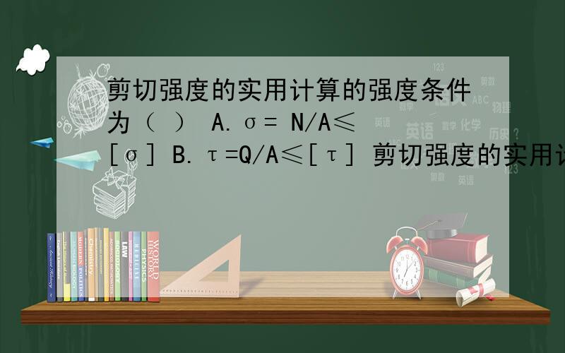 剪切强度的实用计算的强度条件为（ ） A.σ= N/A≤[σ] B.τ=Q/A≤[τ] 剪切强度的实用计算的强度条件为（ ）A.σ= N/A≤[σ] B.τ=Q/A≤[τ]C.σ= Pc/Ac≤[σc] D.τmax=Mx/Wp≤[τ]