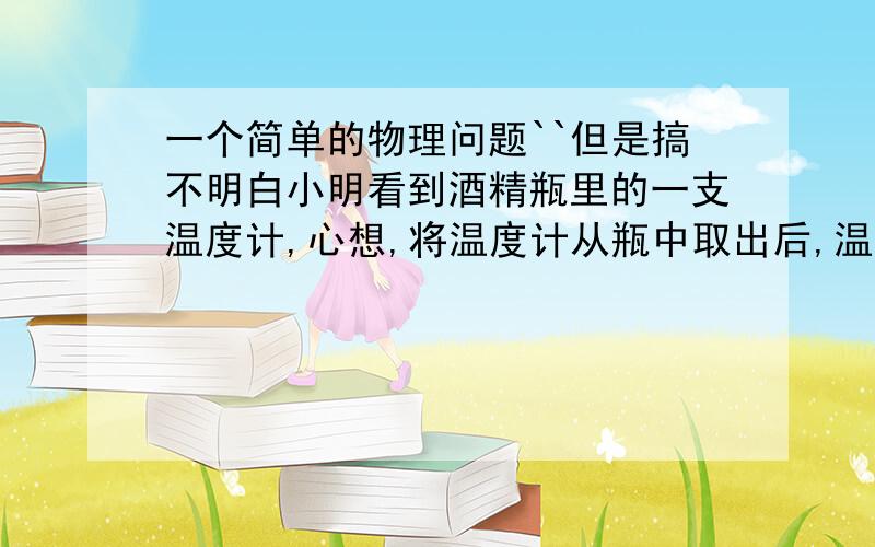 一个简单的物理问题``但是搞不明白小明看到酒精瓶里的一支温度计,心想,将温度计从瓶中取出后,温度计的示数将怎样变化呢?他有四种猜想,请你帮助小明判断一下,那种猜想正确A先升高后降