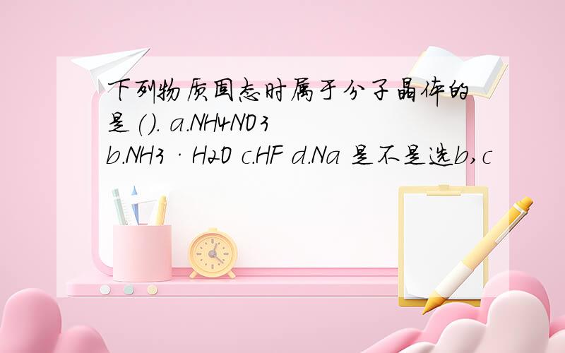 下列物质固态时属于分子晶体的是(). a.NH4NO3 b.NH3·H2O c.HF d.Na 是不是选b,c