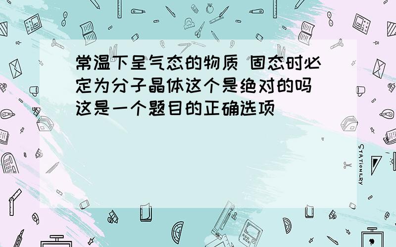 常温下呈气态的物质 固态时必定为分子晶体这个是绝对的吗 这是一个题目的正确选项