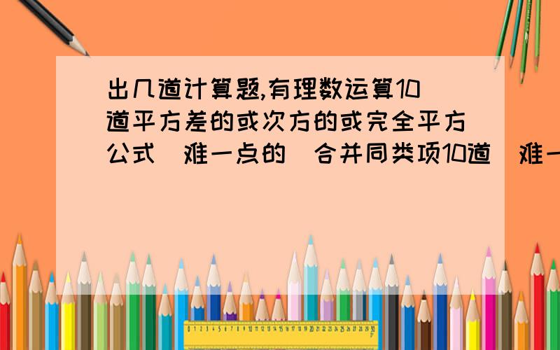 出几道计算题,有理数运算10道平方差的或次方的或完全平方公式（难一点的）合并同类项10道（难一点的）解一元一次方程10道根式计算10道（难一点的）二元一次方程组10道（数别太大）都