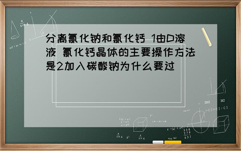 分离氯化钠和氯化钙 1由D溶液 氯化钙晶体的主要操作方法是2加入碳酸钠为什么要过