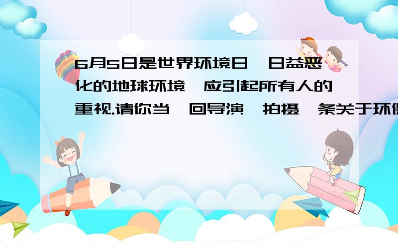 6月5日是世界环境日,日益恶化的地球环境,应引起所有人的重视.请你当一回导演,拍摄一条关于环保的公益电视广告.剧本主题：镜头和台词1：镜头和台词2：   镜头和台词3：