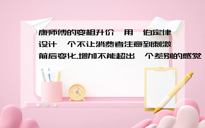 康师傅的变相升价,用韦伯定律设计一个不让消费者注意到刺激前后变化.增加不能超出一个差别的感觉阈限