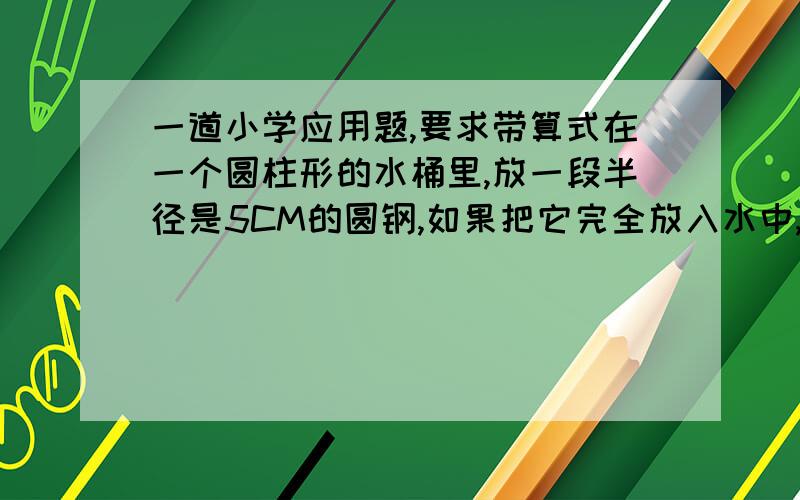 一道小学应用题,要求带算式在一个圆柱形的水桶里,放一段半径是5CM的圆钢,如果把它完全放入水中,桶里的水就上升9CM,如果把水中的圆钢露出水面8CM,那么,这时桶里的水就下降4CM.求圆钢的体