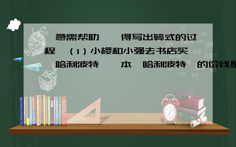 【急需帮助】【得写出算式的过程】（1）小樱和小强去书店买《哈利波特》一本《哈利波特》的价钱是小樱所带的钱3/5,是小强所带的钱的2/3.当他们都买了一本《哈利波特》后,小樱剩下的钱