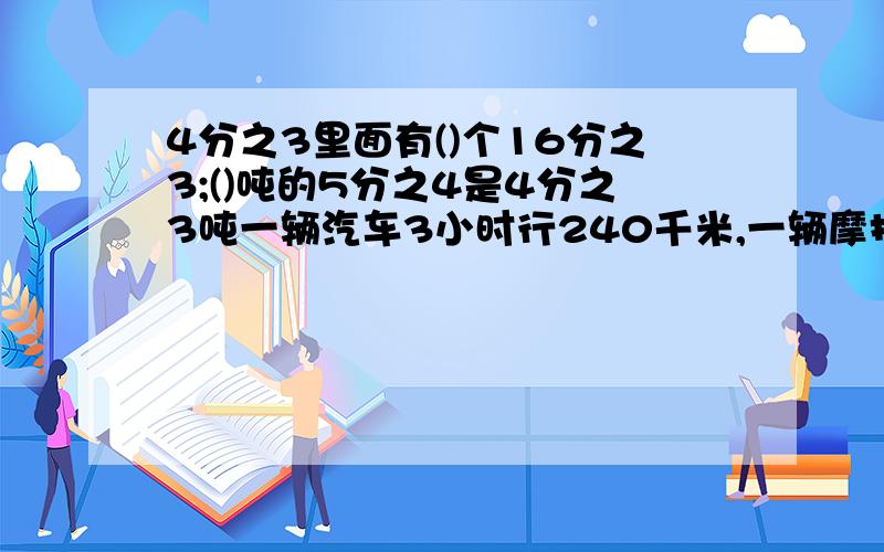 4分之3里面有()个16分之3;()吨的5分之4是4分之3吨一辆汽车3小时行240千米,一辆摩托车2小时行120千米,汽车和摩托车的速度比是（）,比值是（）甲、乙两数的比是5：6,乙数比甲数多20,乙数是（）