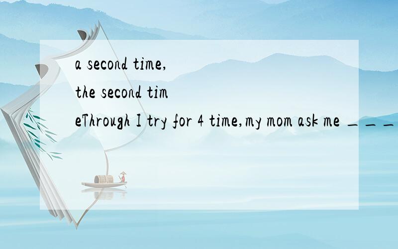 a second time,the second timeThrough I try for 4 time,my mom ask me ________这该怎么填 A Asecond time B a fifth time Cthe fifth time Dthe second time