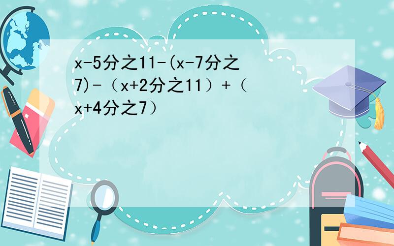 x-5分之11-(x-7分之7)-（x+2分之11）+（x+4分之7）