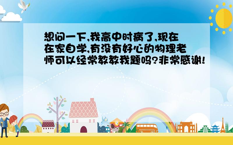 想问一下,我高中时病了,现在在家自学,有没有好心的物理老师可以经常教教我题吗?非常感谢!