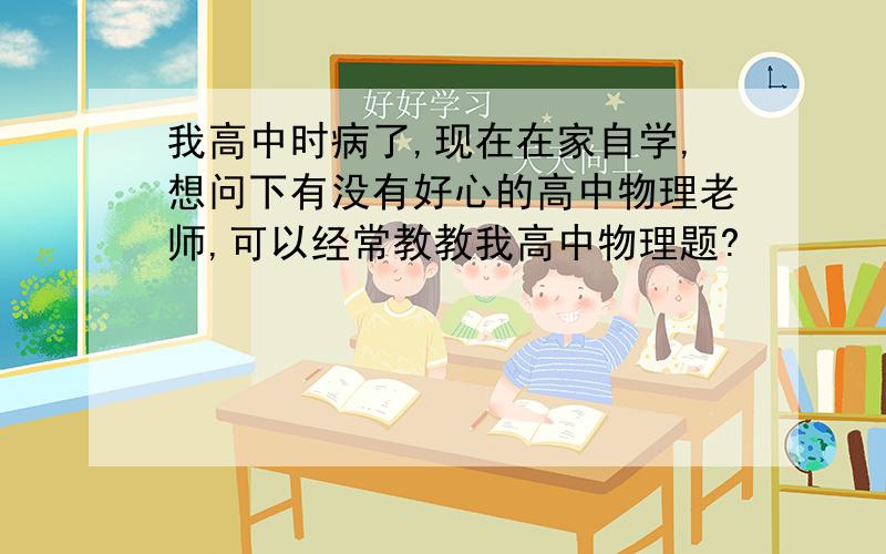 我高中时病了,现在在家自学,想问下有没有好心的高中物理老师,可以经常教教我高中物理题?