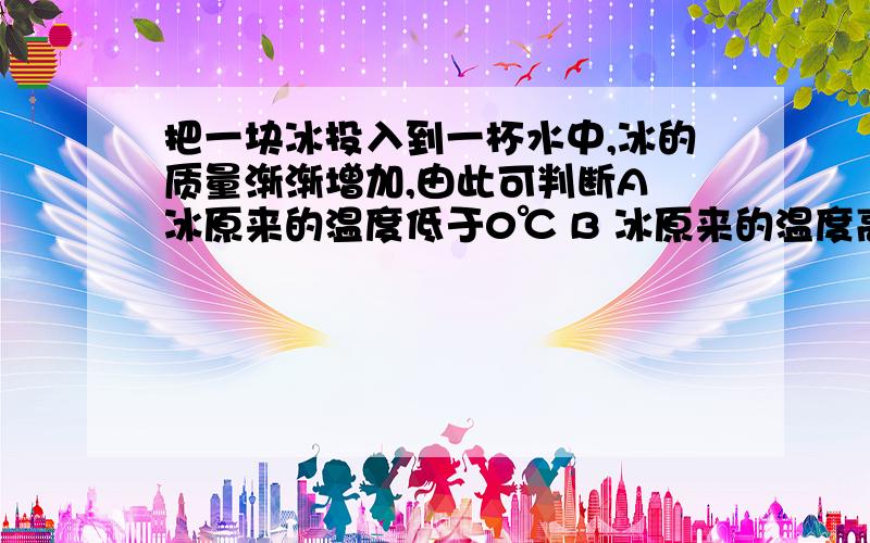 把一块冰投入到一杯水中,冰的质量渐渐增加,由此可判断A 冰原来的温度低于0℃ B 冰原来的温度高于0℃C 冰原来的温度等于0℃ D 以上三种情况都有可能