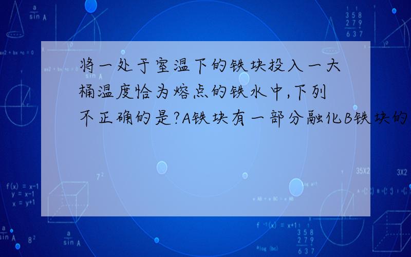 将一处于室温下的铁块投入一大桶温度恰为熔点的铁水中,下列不正确的是?A铁块有一部分融化B铁块的温度升高C一定有少量铁水凝固D铁的熔点不变