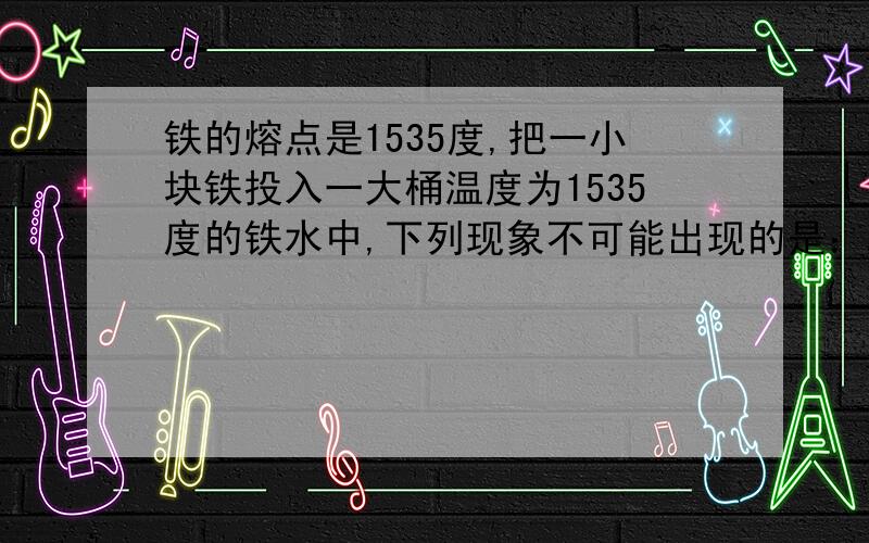 铁的熔点是1535度,把一小块铁投入一大桶温度为1535度的铁水中,下列现象不可能出现的是：A：铁块的温度肯定会升高 B:肯定有少量的铁熔化C：肯定有少量的铁水凝固 D:铁块和铁水最后的温度